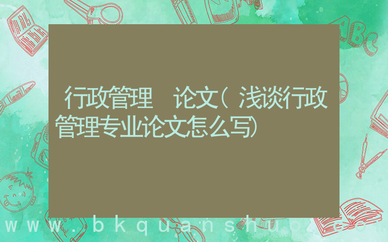 行政管理 论文(浅谈行政管理专业论文怎么写)
